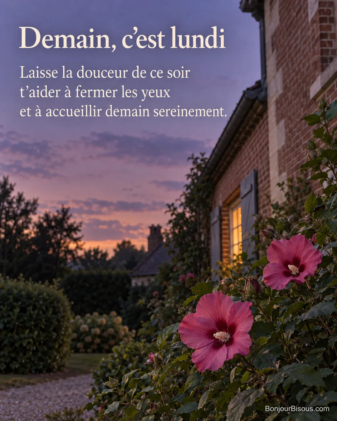 Les fleurs roses d’un althéa se détachent au crépuscule devant une maison picarde à la fenêtre éclairée, avec le texte « Demain, c’est lundi Laisse la douceur de ce soir t’aider à fermer les yeux et à accueillir demain sereinement. ». Les fleurs roses d’un althéa se détachent au crépuscule devant une maison picarde à la fenêtre éclairée, avec le texte « Demain, c’est lundi Laisse la douceur de ce soir t’aider à fermer les yeux et à accueillir demain sereinement. ».
